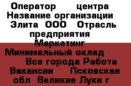 Оператор Call-центра › Название организации ­ Элита, ООО › Отрасль предприятия ­ Маркетинг › Минимальный оклад ­ 24 000 - Все города Работа » Вакансии   . Псковская обл.,Великие Луки г.